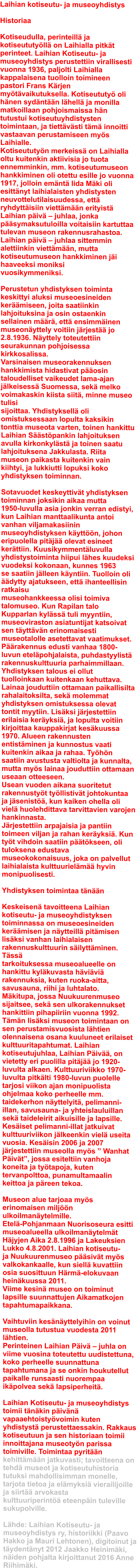 Laihian kotiseutu- ja museoyhdistys  Historiaa  Kotiseudulla, perinteill ja kotiseututyll on Laihialla pitkt perinteet. Laihian Kotiseutu- ja museoyhdistys perustettiin virallisesti vuonna 1936, paljolti Laihialla kappalaisena tuolloin toimineen pastori Frans Krjen mytvaikutuksella. Kotiseututy oli hnen sydntn lhell ja monilla matkoillaan pohjoismaissa hn tutustui kotiseutuyhdistysten toimintaan, ja tiettvsti tm innoitti vastaavan perustamiseen mys Laihialle. Kotiseututyn merkeiss on Laihialla oltu kuitenkin aktiivisia jo tuota ennemminkin, mm. kotiseutumuseon hankkiminen oli otettu esille jo vuonna 1917, jolloin emnt Iida Mki oli esittnyt laihialaisten yhdistysten neuvottelutilaisuudessa, ett ryhdyttisiin viettmn erityist Laihian piv  juhlaa, jonka psymaksutuloilla voitaisiin kartuttaa tulevan museon rakennusrahastoa.  Laihian piv  juhlaa sittemmin alettiinkin viettmn, mutta kotiseutumuseon hankkiminen ji haaveeksi moniksi vuosikymmeniksi.  Perustetun yhdistyksen toiminta keskittyi aluksi museoesineiden kermiseen, joita saatiinkin lahjoituksina ja osin ostaenkin sellainen mr, ett ensimminen museonyttely voitiin jrjest jo 2.8.1936. Nyttely toteutettiin seurakunnan pohjoisessa kirkkosalissa. Varsinaisen museorakennuksen hankkimista hidastivat posin taloudelliset vaikeudet lama-ajan jlkeisess Suomessa, sek melko voimakaskin kiista siit, minne museo tulisi sijoittaa. Yhdistyksell oli omistuksessaan lopulta kaksikin tonttia museota varten, toinen hankittu Laihian Sstpankin lahjoituksen avulla kirkonkylst ja toinen saatu lahjoituksena Jakkulasta. Riita museon paikasta kuitenkin vain kiihtyi, ja lukkiutti lopuksi koko yhdistyksen toiminnan.  Sotavuodet keskeyttivt yhdistyksen toiminnan joksikin aikaa mutta 1950-luvulla asia jonkin verran edistyi, kun Laihian manttaalikunta antoi vanhan viljamakasiinin museoyhdistyksen kyttn, johon eripuolella pitj olevat esineet kerttiin. Kuusikymmentluvulla yhdistystoiminta hiipui lhes kuudeksi vuodeksi kokonaan, kunnes 1963 se saatiin jlleen kyntiin. Tuolloin oli dytty ajatukseen, ett ihanteellisin ratkaisu museohankkeessa olisi toimiva talomuseo. Kun Rapilan talo Kupparlan kylss tuli myyntiin, museoviraston asiatuntijat katsoivat sen tyttvn erinomaisesti museotalolle asetettavat vaatimukset. Prakennus edusti vanhaa 1800-luvun etelpohjalaista, puhdastyylist rakennuskulttuuria parhaimmillaan. Yhdistyksen talous ei ollut tuolloinkaan kuitenkaan kehuttava. Lainaa jouduttiin ottamaan paikallisilta rahalaitoksilta, sek molemmat yhdistyksen omistuksessa olevat tontit myytiin. Lisksi jrjestettiin erilaisia keryksi, ja lopulta voitiin kirjoittaa kauppakirjat keskuussa 1970. Alueen rakennusten entistminen ja kunnostus vaati kuitenkin aikaa ja rahaa. Tyhn saatiin avustusta valtiolta ja kunnalta, mutta mys lainaa jouduttiin ottamaan useaan otteeseen. Usean vuoden aikana suoritetut rakennustyt tyllistivt johtokuntaa ja jsenist, kun kaiken ohella oli viel huolehdittava tarvittavien varojen hankinnasta. Jrjestettiin arpajaisia ja pantiin toimeen viljan ja rahan keryksi. Kun tyt vihdoin saatiin ptkseen, oli tuloksena edustava museokokonaisuus, joka on palvellut laihialaista kulttuurielm hyvin monipuolisesti.  Yhdistyksen toimintaa tnn  Keskeisen tavoitteena Laihian kotiseutu- ja museoyhdistyksen toiminnassa on museoesineiden kermisen ja nytteill pitmisen lisksi vanhan laihialaisen rakennuskulttuurin silyttminen. Tss tarkoituksessa museoalueelle on hankittu kylkuvasta hvivi rakennuksia, kuten ruoka-aitta, savusauna, riihi ja luhtalato. Mkitupa, jossa Nuukuurenmuseo sijaitsee, sek sen ulkorakennukset hankittiin pihapiiriin vuonna 1992. Tmn lisksi museon toimintaan on sen perustamisvuosista lhtien olennaisena osana kuuluneet erilaiset kulttuuritapahtumat. Laihian kotiseutujuhlaa, Laihian Piv, on vietetty eri puolilla pitj jo 1920-luvulta alkaen. Kulttuuriviikko 1970-luvulta pitklti 1980-luvun puolelle tarjosi viikon ajan monipuolista ohjelmaa koko perheelle mm. taidekerhon nyttelyit, pelimanni-illan, savusauna- ja yhteislauluillan sek taideleirit aikuisille ja lapsille. Kesiset pelimanni-illat jatkuivat kulttuuriviikon jlkeenkin viel useita vuosia. Kesisin 2006 ja 2007 jrjestettiin museolla mys  Wanhat Pivt, jossa esiteltiin vanhoja koneita ja tytapoja, kuten tervanpolttoa, punamultamaalin keittoa ja preen tekoa.  Museon alue tarjoaa mys erinomaisen miljn ulkoilmanytelmille. Etel-Pohjanmaan Nuorisoseura esitti museoalueella ulkoilmanytelmt Hjyjen Aika 2.8.1996 ja Lakeuksien Lukko 4.8.2001. Laihian kotiseutu- ja Nuukuurenmuseo psivt mys valkokankaalle, kun siell kuvattiin osia suosittuun Hrm-elokuvaan heinkuussa 2011. Viime kesin museo on toiminut lapsille suunnattujen Aikamatkojen tapahtumapaikkana.  Vaihtuviin kesnyttelyihin on voinut museolla tutustua vuodesta 2011 lhtien. Perinteinen Laihian Piv  juhla on viime vuosina toteutettu uudistettuna, koko perheelle suunnattuna tapahtumana ja se onkin houkutellut paikalle runsaasti nuorempaa ikpolvea sek lapsiperheit.  Laihian Kotiseutu- ja museoyhdistys toimii tnkin pivn vapaaehtoistyvoimin kuten yhdistyst perustettaessakin. Rakkaus kotiseutuun ja sen historiaan toimii innoittajana museotyn parissa toimiville. Toimintaa pyritn kehittmn jatkuvasti; tavoitteena on tehd museot ja kotiseutuhistoria tutuksi mahdollisimman monelle, tarjota tietoa ja elmyksi vierailijoille ja siirt arvokasta kulttuuriperint eteenpin tuleville sukupolville.  Lhde: Laihian Kotiseutu- ja museoyhdistys ry, historiikki (Paavo Hakko ja Mauri Lehtonen), digitoinut ja tydentnyt 2012 Jaakko Heinimki, niden pohjalta kirjoittanut 2016 Anne Riihimki.